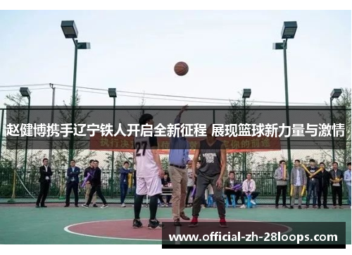 赵健博携手辽宁铁人开启全新征程 展现篮球新力量与激情 赵健博携手辽宁铁人开启全新征程 展现篮球新力量与激情