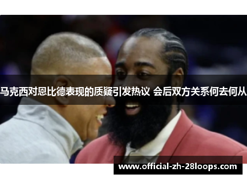 马克西对恩比德表现的质疑引发热议 会后双方关系何去何从