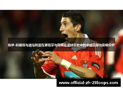 鲁伊-科斯塔与迪马利亚在葡萄牙与阿根廷足球历史中的卓越贡献与影响分析