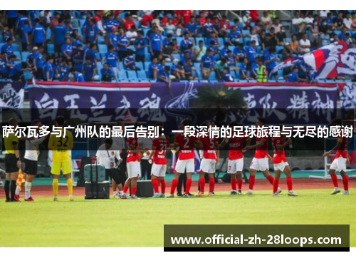 萨尔瓦多与广州队的最后告别：一段深情的足球旅程与无尽的感谢