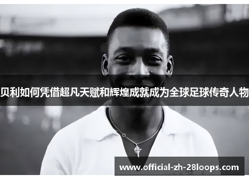 贝利如何凭借超凡天赋和辉煌成就成为全球足球传奇人物