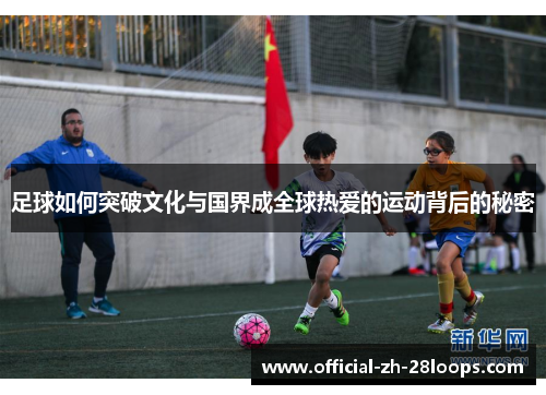 足球如何突破文化与国界成全球热爱的运动背后的秘密
